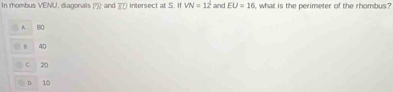 In rhombus VENU, diagonals overline VN and overline EU intersect at S. If VN=12 and EU=16 , what is the perimeter of the rhombus?
A BO
B 40
C. 20
D 10