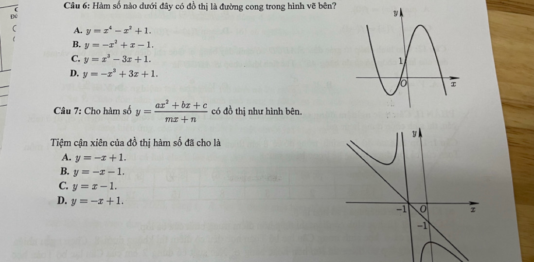 ( Câu 6: Hàm số nào dưới đây có đồ thị là đường cong trong hình vẽ bên?
Đú
(
A. y=x^4-x^2+1. 
(
B. y=-x^2+x-1.
C. y=x^3-3x+1.
D. y=-x^3+3x+1. 
Câu 7: Cho hàm số y= (ax^2+bx+c)/mx+n  có đồ thị như hình bên.
y
Tiệm cận xiên của đồ thị hàm số đã cho là
A. y=-x+1.
B. y=-x-1.
C. y=x-1.
D. y=-x+1.
-1 o
-1