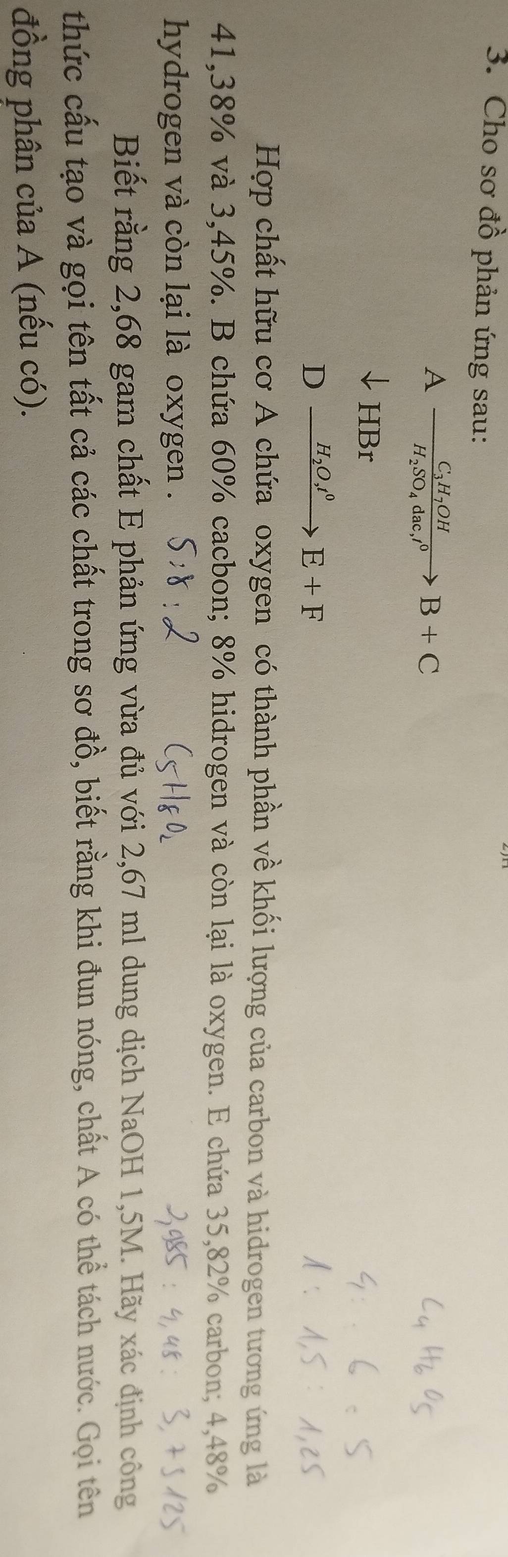 Cho sơ đồ phản ứng sau:
Afrac C_3H_7OHH_2SO_4dac, l^0B+C
HBr
D xrightarrow H_2O,t^0E+F
Hợp chất hữu cơ A chứa oxygen có thành phần về khối lượng của carbon và hidrogen tương ứng là
41,38% và 3,45%. B chứa 60% cacbon; 8% hidrogen và còn lại là oxygen. E chứa 35,82% carbon; 4,48%
hydrogen và còn lại là oxygen . 
Biết rằng 2,68 gam chất E phản ứng vừa đủ với 2,67 ml dung dịch NaOH 1,5M. Hãy xác định công 
thức cấu tạo và gọi tên tất cả các chất trong sơ đồ, biết rằng khi đun nóng, chất A có thể tách nước. Gọi tên 
đồng phân của A (nếu có).