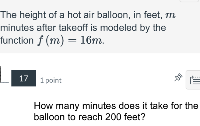 The height of a hot air balloon, in feet, m
minutes after takeoff is modeled by the 
function f(m)=16m. 
17 1 point 
How many minutes does it take for the 
balloon to reach 200 feet?