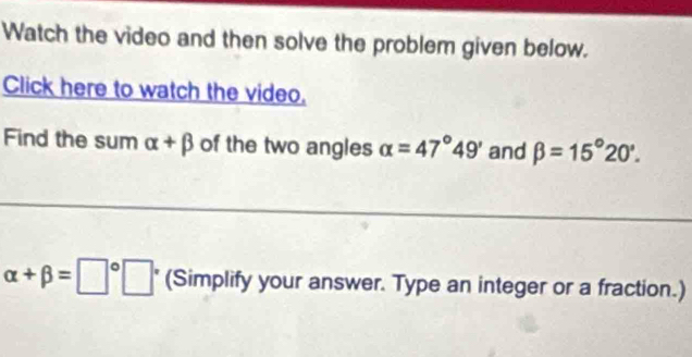 Watch the video and then solve the problem given below. 
Click here to watch the video. 
Find the sum alpha +beta of the two angles alpha =47°49' and beta =15°20'.
alpha +beta =□°□ (Simplify your answer. Type an integer or a fraction.)