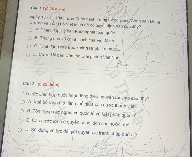 (0.25 điểm)
Ngày 13 - 8 - 1945, Ban Chấp hành Trung ương Đảng Cộng sản Đông
Dương và Tổng bộ Việt Minh đã có quyết định nào sau đây?
A. Thành lập Uỷ ban Khởi nghĩa toàn quốc.
B. Thông qua 10 chính sách của Việt Minh.
C. Phát động cao trào kháng Nhật, cứu nước.
D. Cử ra Uỷ ban Dân tộc Giải phóng Việt Nam.
Câu 2 | (0.25 điểm)
Tổ chức Liên hợp quốc hoạt động theo nguyên tắc nào sau đây?
A. Xoá bỏ ranh giới lãnh thổ giữa các nước thành viên.
B. Tôn trọng các nghĩa vụ quốc tế và luật pháp quốc tế.
C. Các nước lớn có quyền công kích các nước nhỏ.
D. Sử dụng vũ lực để giải quyết các tranh chấp quốc tế.