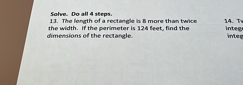 Solve. Do all 4 steps. 
13. The length of a rectangle is 8 more than twice 14. Tv 
the width. If the perimeter is 124 feet, find the integ 
dimensions of the rectangle. integ