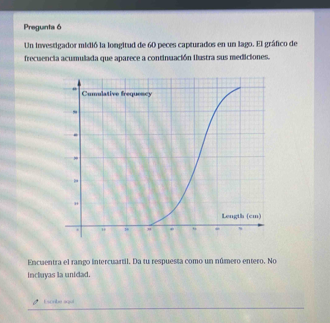 Pregunta 6 
Un investigador midió la longitud de 60 peces capturados en un lago. El gráfico de 
frecuencia acumulada que aparece a continuación ilustra sus mediciones. 
Encuentra el rango intercuartil. Da tu respuesta como un número entero. No 
incluyas la unidad. 
Escribe aqui