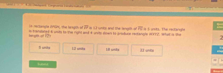 ' ' ( 30 Chedkpaint Congruance transforiations CCh
Que
In rectangle EFGH, the length of overline EF is 12 units and the length of overline FG is 5 units. The rectangle n ~
is translated 6 units to the right and 4 units down to produce rectangle WXYZ. What is the
length of overline YZ
2
Ti
5 units 12 units 18 units 22 units elap
α 3
Submit
Smart