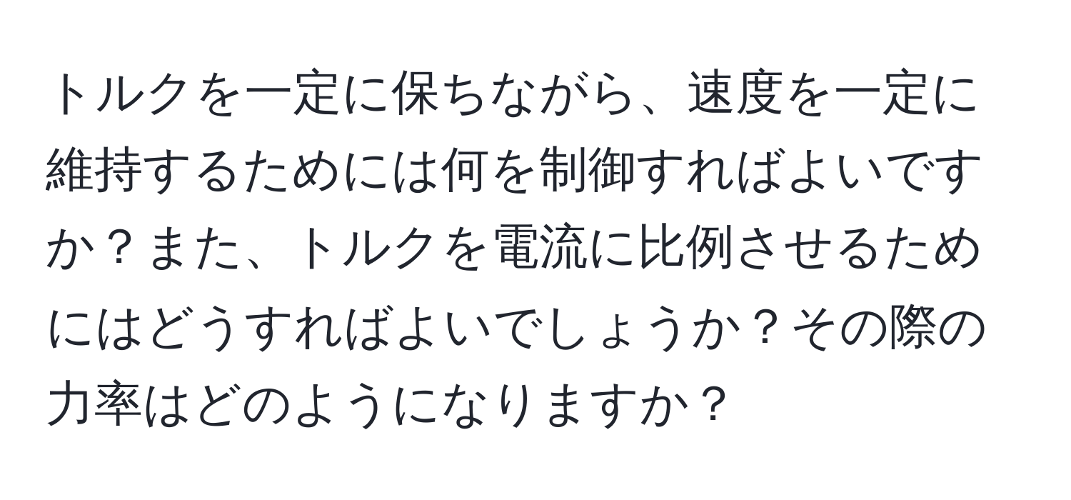 トルクを一定に保ちながら、速度を一定に維持するためには何を制御すればよいですか？また、トルクを電流に比例させるためにはどうすればよいでしょうか？その際の力率はどのようになりますか？