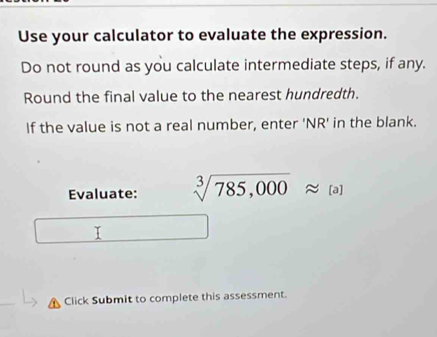 Use your calculator to evaluate the expression. 
Do not round as you calculate intermediate steps, if any. 
Round the final value to the nearest hundredth. 
If the value is not a real number, enter 'NR' in the blank. 
Evaluate: sqrt[3](785,000)approx [a]
Click Submit to complete this assessment.