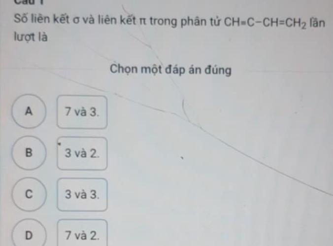 Số liên kết σ và liên kết π trong phân tử CH=C-CH=CH_2 lần
lượt là
Chọn một đáp án đúng
A 7 và 3.
B 3 và 2.
C 3 và 3.
D 7 và 2.