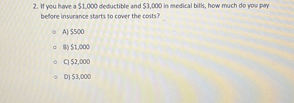 If you have a $1,000 deductible and $3,000 in medical bills, how much do you pay
before insurance starts to cover the costs?
A) $500
B) $1,000
C) $2,000
D) $3,000