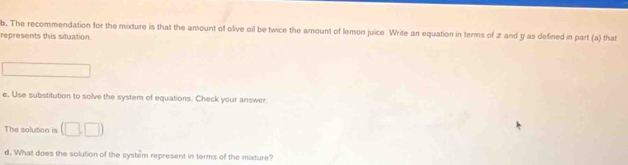 The recommendation for the mixture is that the amount of olive oil be twice the amount of lemon juice Write an equation in terms of x and y as defined in part (a) that 
represents this situation^ 
c. Use substitution to solve the system of equations. Check your answer 
The solution is (□ ,□ )
d. What does the solution of the system represent in terms of the mixture?