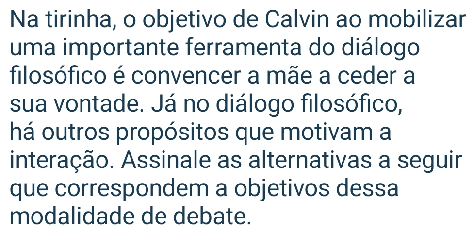 Na tirinha, o objetivo de Calvin ao mobilizar 
uma importante ferramenta do diálogo 
filosófico é convencer a mãe a ceder a 
sua vontade. Já no diálogo filosófico, 
há outros propósitos que motivam a 
interação. Assinale as alternativas a seguir 
que correspondem a objetivos dessa 
modalidade de debate.