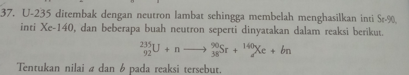 U-235 ditembak dengan neutron lambat sehingga membelah menghasilkan inti Sr-90, 
inti Xe-140, dan beberapa buah neutron seperti dinyatakan dalam reaksi berikut.
_(92)^(235)U+nto _(38)^(90)Sr+_a^(140)Xe+bn
Tentukan nilai a dan 6 pada reaksi tersebut.