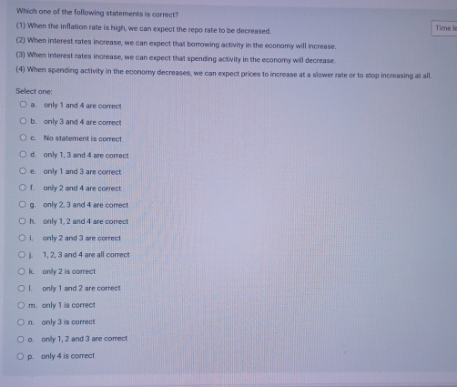 Which one of the following statements is correct?
(1) When the inflation rate is high, we can expect the repo rate to be decreased. Time k
(2) When interest rates increase, we can expect that borrowing activity in the economy will increase.
(3) When interest rates increase, we can expect that spending activity in the economy will decrease.
(4) When spending activity in the economy decreases, we can expect prices to increase at a slower rate or to stop increasing at all.
Select one:
a. only 1 and 4 are correct
b. only 3 and 4 are correct
c. No statement is correct
d. only 1, 3 and 4 are correct
e. only 1 and 3 are correct
f. only 2 and 4 are correct
g. only 2. 3 and 4 are correct
h. only 1, 2 and 4 are correct
i. only 2 and 3 are correct
1. 2. 3 and 4 are all correct
k. onlly 2 is correct
I. only 1 and 2 are correct
m. only 1 is correct
n. only 3 is correct
o. onily 1, 2 and 3 are correct
p. only 4 is correct