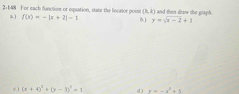 2-148 For each function or equation, state the locator point (h,k) and then draw the graph.
a.) f(x)=-|x+2|-1
b.) y=sqrt(x-2)+1
c.) (x+4)^2+(y-3)^2=1 d.) y=-x^3+5