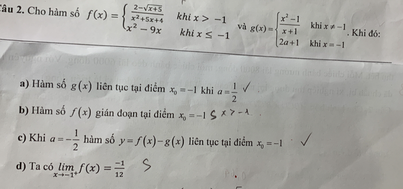 Cho hàm số f(x)=beginarrayl  (2-sqrt(x+5))/x^2+5x+4  x^2-9xendarray. khi x>-1 và g(x)=beginarrayl  (x^2-1)/x+1 khix!= -1 2a+1khix=-1endarray.. Khi đó: 
khi x≤ -1
a) Hàm số g(x) liên tục tại điểm x_0=-1 khi a= 1/2 
b) Hàm số f(x) gián đoạn tại điểm x_0=-1
c) Khi a=- 1/2  hàm số y=f(x)-g(x) liên tục tại điểm x_0=-1
) Ta có limlimits _xto -1^+f(x)= (-1)/12 