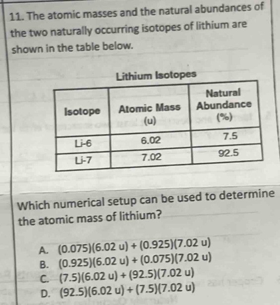 The atomic masses and the natural abundances of
the two naturally occurring isotopes of lithium are
shown in the table below.
s
Which numerical setup can be used to determine
the atomic mass of lithium?
A. (0.075)(6.02u)+(0.925)(7.02u)
B. (0.925)(6.02u)+(0.075)(7.02u)
C. (7.5)(6.02u)+(92.5)(7.02u)
D. (92.5)(6.02u)+(7.5)(7.02u)