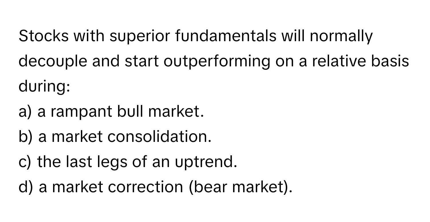 Stocks with superior fundamentals will normally decouple and start outperforming on a relative basis during:

a) a rampant bull market.
b) a market consolidation.
c) the last legs of an uptrend.
d) a market correction (bear market).