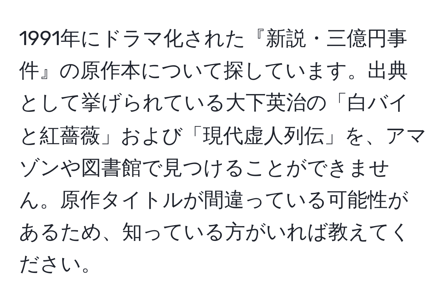 1991年にドラマ化された『新説・三億円事件』の原作本について探しています。出典として挙げられている大下英治の「白バイと紅薔薇」および「現代虚人列伝」を、アマゾンや図書館で見つけることができません。原作タイトルが間違っている可能性があるため、知っている方がいれば教えてください。