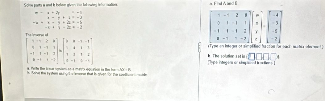 Solve parts a and b below given the following information. a. Find A and B.
beginarrayr w-x+2y=-4 x-y+z=-3endarray
beginarrayr -w+x-y+2z=-5 -x+y-2z=-2endarray
The inverse of
beginbmatrix 1&-1&2&0 0&1&-1&1 -1&1&-1&2 0&-1&1&-2endbmatrix / beginbmatrix 0&0&-1&-1 1&4&1&3 1&2&1&2 0&-1&0&-1endbmatrix
Type an integer or simplified fraction for each matrix element.)
b. The solution set is  (□ ,□ ,□ ,□ )
(Type integers or simplified fractions.)
a. Write the linear system as a matrix equation in the form AX=B.
b. Solve the system using the inverse that is given for the coefficient matrix.