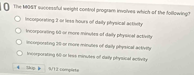 The MOST successful weight control program involves which of the following?
Incorporating 2 or less hours of daily physical activity
Incorporating 60 or more minutes of daily physical activity
Incorporating 20 or more minutes of daily physical activity
Incorporating 60 or less minutes of daily physical activity
Skip 9/12 complete