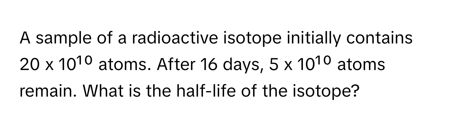 A sample of a radioactive isotope initially contains 20 x 10¹⁰ atoms. After 16 days, 5 x 10¹⁰ atoms remain. What is the half-life of the isotope?