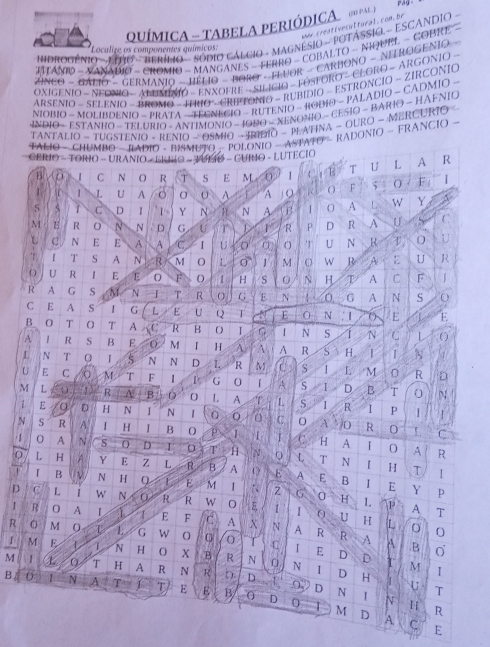 MICA - TABELA PERIÓDICA   
a r creati vesultura. con. b
DROGÊNIO   EORO   HERÍIO - SÓDIO CáLCIO - MAGNéSIO - POTÁSSIO - ESCANDIO -
* Localize os componentes químicos:
ITANIO - X ANAPO - CROMIO - MANGANES - FERRO - COBALTO - NIOUEL - COBRE 
ZiNcO - GAliO - GeRManio - HÉLiO - BORO - FLvOR - CARBONO - NITROGeNio
OXIGENIO - NFONIO -  ALUMENO - ENXOFRE - SILICIO - FOSFORO -  CLORO -  ARGONIO
ARSÊNIO - SELENIO - ANONO - IPRO - CRIPTONIO - RUBIDIO - ESTRONCIO - ZIRCONIO
NIOBIO - MOLIBDENIO - PRATA —  TEENECIO - RUTENIO - RODIO - PALADIO - CADMIO -
INDIO - ESTANHO - TELURIO - ANTIMONIO - JONO - XENONIO ~ CESIO - BARIO - HAFNIO
TANTALIO - TUGSTENIO - RENiO - OSMIO - IRIDIO - PLATINA ~ GURO - MERCURIO 
FALIO - CHUMBO - BADIO - BISMUTO - POLONIO - ASTATO - RADONIO - FRANCIO -
CERIO - TORIO - URANIO - ERIO - TULIO - CUINO - LUTECIO
B C  N O R T S E M ∠0 1 4  1 6 T U L A R
L U A o A A O F ; O ; F |
S 5 C D 1 1~ Y N H N A B I 0 A L W Y A
M E R 0 N N  D G U r R P D R A U S C
L C N E E A A C I U à O 'T' U N R T 0 U
., 1 T S A N R M O L 0 1 M O W R A E U R
O U R 1 E E O F O 1 H S 0 N H T A C F 1
R A G S M N T R O G E N 0 G A N S o
C E A S G L E U Q T E 0 N , 1 O E E.
B 0 T O T A XC R B O I G N S 1 N C
A   R S B E 0  M 「 H A A A R S H | 1 N
L N  Q N N D L R M C S L M 0 R D
U E C M T F 1 P G 0 「 A S I D B T 0 N
M L 1 R N B D 0 . A T L S 1 R I P
1 E D H N 1 N 1 0 0 C. 0 A 0 R
N S R A   H I B O P 1 I C. H A
0 C r
O A R
0 A N 5 0 D J T Q L T N I H
0 L H A Y E Z L R B A 0 E A T |
「 B   N H E M I Z G 0 H p
E B 1  E Y
D C L   w N 0 R R w O E 1 I P A T
1.
0 U H L 0
R A I 1 E F C A X N A R R A
R 0 M 0 L L G W 0 I C I E D D
A B
1 M E L 1 N H O X B R N 0 N T M
1
I
M . 1 L 0 T H A R N R b D 1_  D H a U
0 D
B 0 1 N A T T E E B 0 D N  1 N
T
R
T M D A C E