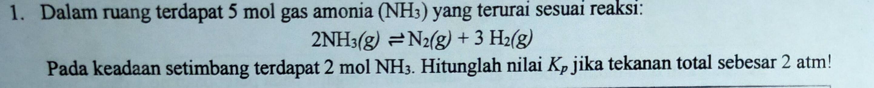 Dalam ruang terdapat 5 mol gas amonia (NH₃) yang terurai sesuai reaksi:
2NH_3(g)leftharpoons N_2(g)+3H_2(g)
Pada keadaan setimbang terdapat 2 mol NH_3. Hitunglah nilai K jika tekanan total sebesar 2 atm!