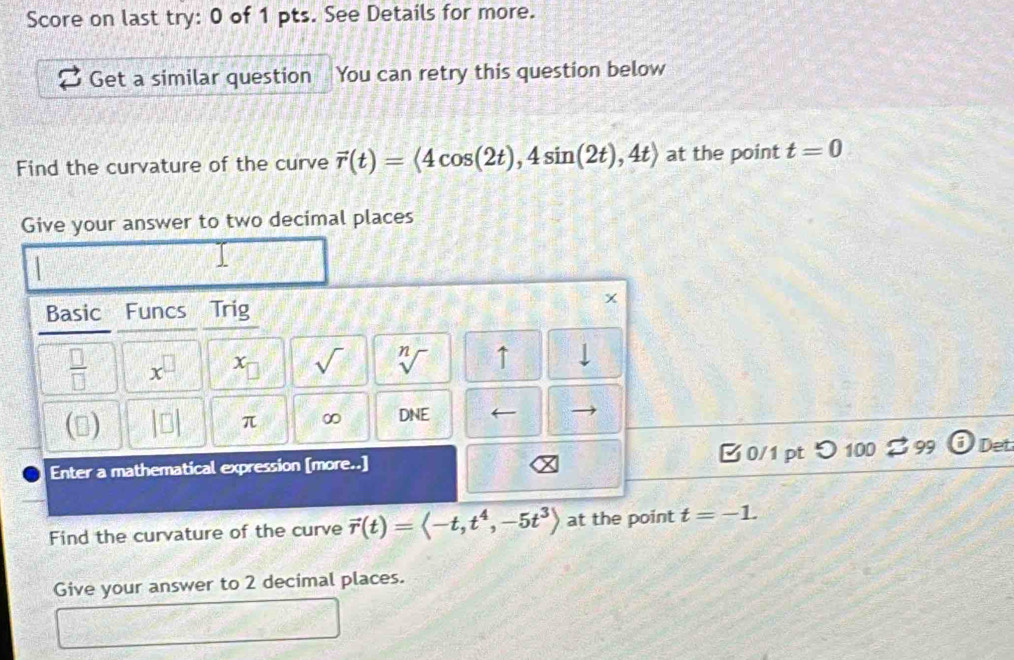 Score on last try: 0 of 1 pts. See Details for more. 
Get a similar question You can retry this question below 
Find the curvature of the curve vector r(t)=langle 4cos (2t),4sin (2t),4trangle at the point t=0
Give your answer to two decimal places 
Basic Funcs Trig 
x
 □ /□   x^(□) C_□  sqrt() sqrt[n]() ↑ 
(▲) □ π ∞ DNE
Enter a mathematical expression [more..] 0/1 ptつ 100 8 99 Det 
Find the curvature of the curve vector r(t)=langle -t,t^4,-5t^3rangle at the point t=-1. 
Give your answer to 2 decimal places.