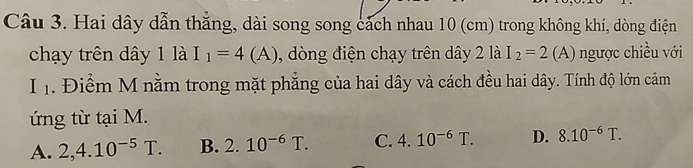 Hai dây dẫn thắng, dài song song cách nhau 10 (cm) trong không khí, dòng điện
chạy trên dây 1 là I_1=4(A) , dòng điện chạy trên dây 2 là I_2=2(A ) gược chiều với
I . Điểm M nằm trong mặt phẳng của hai dây và cách đều hai dây. Tính độ lớn cảm
ứng từ tại M.
A. 2, 4.10^(-5)T. B. 2.10^(-6)T.
C. 4.10^(-6)T. D. 8.10^(-6)T.