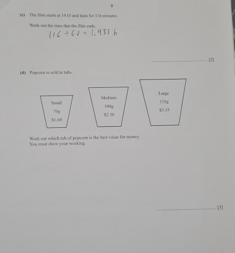 5 
(c) The film starts at 1415 and lasts for 116 minutes. 
Work out the time that the film ends. 
_[2] 
(d) Popcorn is sold in tubs. 
Large
135g

$3.15

Work out which tub of popcorn is the best value for money. 
You must show your working. 
_[3]