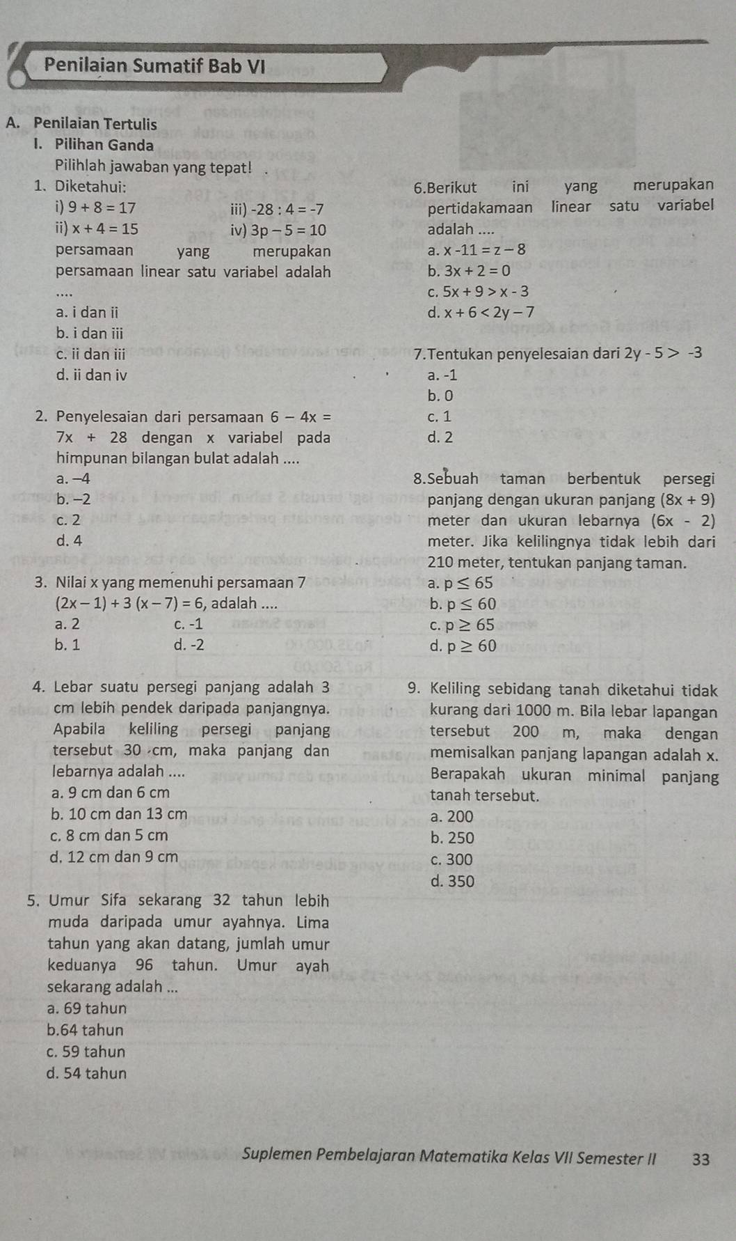 Penilaian Sumatif Bab VI
A. Penilaian Tertulis
I. Pilihan Ganda
Pilihlah jawaban yang tepat!
1. Diketahui: 6.Berikut ini yang merupakan
i) 9+8=17 iii) -28:4=-7 pertidakamaan linear satu variabel
ii) x+4=15 iv) 3p-5=10 adalah ....
persamaan yang merupakan a. x-11=z-8
persamaan linear satu variabel adalah b. 3x+2=0
C. 5x+9>x-3
a. i dan ii d. x+6<2y-7</tex>
b. i dan iii
c. ii dan ii 7.Tentukan penyelesaian dari 2y-5>-3
d. ii dan iv a. -1
b. 0
2. Penyelesaian dari persamaan 6-4x= c. 1
7x+28 dengan x variabel pada d. 2
himpunan bilangan bulat adalah ....
a. -4 8.Sebuah taman berbentuk persegi
b. -2 panjang dengan ukuran panjang (8x+9)
c. 2 meter dan ukuran lebarnya (6x-2)
d. 4 meter. Jika kelilingnya tidak lebih dari
210 meter, tentukan panjang taman.
3. Nilai x yang memenuhi persamaan 7 a. p≤ 65
b.
(2x-1)+3(x-7)=6 , adalah .... p≤ 60
a. 2 c. -1 C. p≥ 65
b. 1 d. -2 d. p≥ 60
4. Lebar suatu persegi panjang adalah 3 9. Keliling sebidang tanah diketahui tidak
cm lebih pendek daripada panjangnya. kurang dari 1000 m. Bila lebar lapangan
Apabila keliling persegi panjang tersebut 200 m, maka dengan
tersebut 30 cm, maka panjang dan memisalkan panjang lapangan adalah x.
lebarnya adalah .... Berapakah ukuran minimal panjang
a. 9 cm dan 6 cm tanah tersebut.
b. 10 cm dan 13 cm a. 200
c. 8 cm dan 5 cm b. 250
d. 12 cm dan 9 cm c. 300
d. 350
5. Umur Sifa sekarang 32 tahun lebih
muda daripada umur ayahnya. Lima
tahun yang akan datang, jumlah umur
keduanya 96 tahun. Umur ayah
sekarang adalah ...
a. 69 tahun
b.64 tahun
c. 59 tahun
d. 54 tahun
Suplemen Pembelajaran Matematika Kelas VII Semester II 33