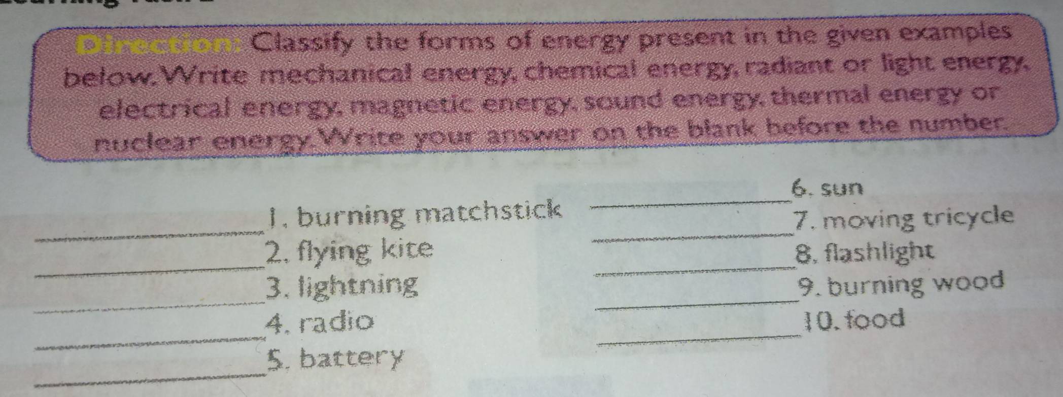 Classify the forms of energy present in the given examples 
below. Write mechanical energy, chemical energy, radiant or light energy. 
electrical energy, magnetic energy, sound energy, thermal energy or 
nuclear energy.Write your answer on the blank before the number. 
_ 
6. sun 
_ 
_ 
1. burning matchstick 
7. moving tricycle 
_ 
_ 
2, flying kite 8, flashlight 
_ 
3. lightning _9. burning wood 
_ 
_ 
4. radio 10. food 
_ 
5. battery