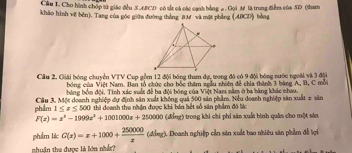 Cho hình chóp tứ giác đều S. ABCD có tất cả các cạnh bằng #. Gọi M là trung điểm của SD (tham
khảo hình vẽ bên). Tang của góc giữa đường thẳng BM và mặt phẳng (ABCD) bằng
Câu 2. Giải bóng chuyền VTV Cup gồm 12 đội bóng tham dự, trong đó có 9 đội bóng nước ngoài và 3 đội
bóng của Việt Nam. Ban tổ chức cho bốc thăm ngẫu nhiên để chia thành 3 bảng A, B, C mỗi
bảng bốn đội. Tính xác suất để ba đội bóng của Việt Nam nằm ở ba bảng khác nhau.
Câu 3. Một doanh nghiệp dự định sản xuất không quá 500 sản phẩm. Nếu doanh nghiệp sản xuất x sản
phẩm 1≤ x≤ 500 thì doanh thu nhận được khi bán hết số sản phẩm đó là:
F(x)=x^3-1999x^2+1001000x+250000 (đồng) trong khi chi phí sản xuất bình quân cho một sản
phẩm là: G(x)=x+1000+ 250000/x  (đồng). Doanh nghiệp cần sản xuất bao nhiêu sản phẩm để lợi
nhuận thu được là lớn nhất?