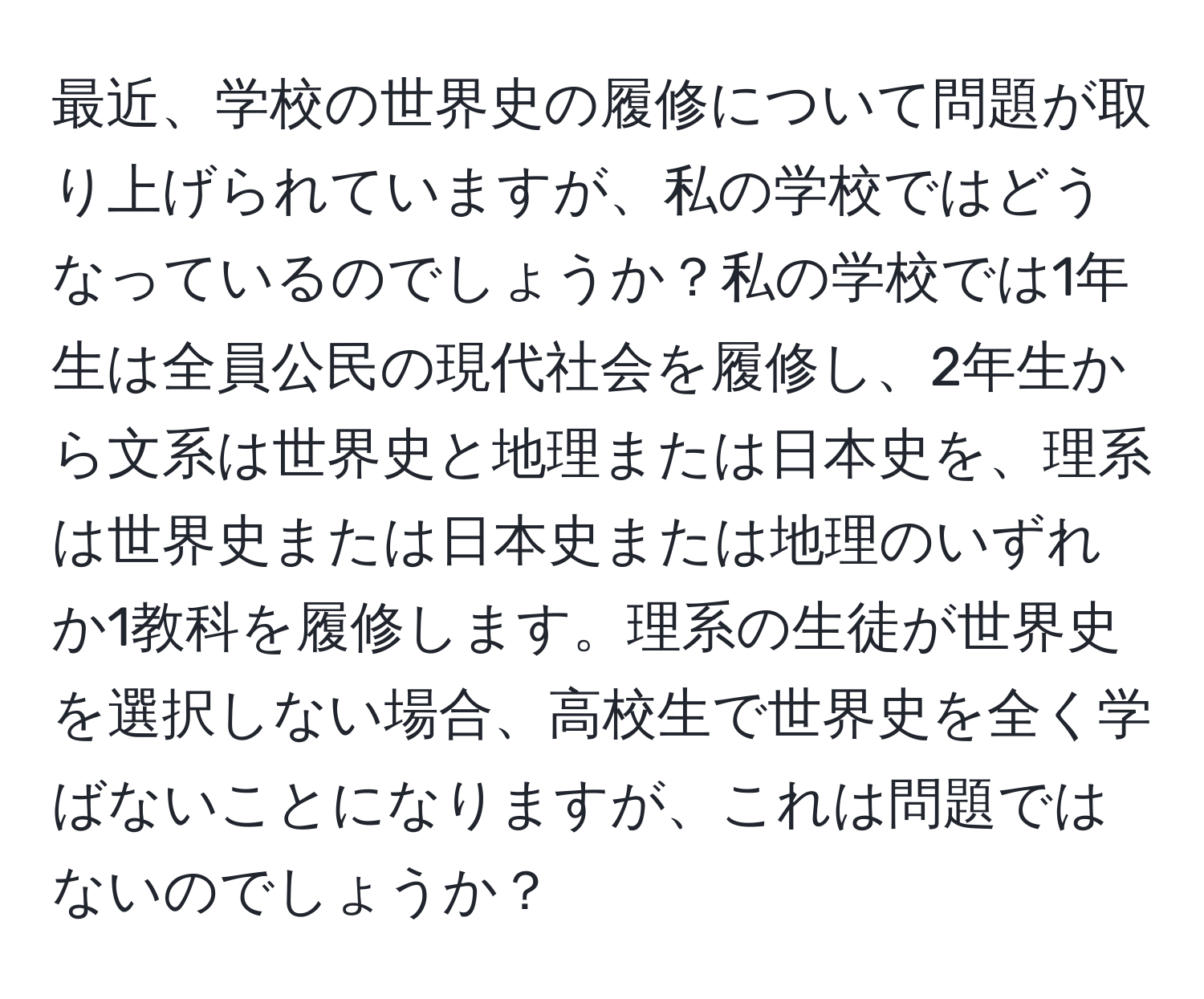 最近、学校の世界史の履修について問題が取り上げられていますが、私の学校ではどうなっているのでしょうか？私の学校では1年生は全員公民の現代社会を履修し、2年生から文系は世界史と地理または日本史を、理系は世界史または日本史または地理のいずれか1教科を履修します。理系の生徒が世界史を選択しない場合、高校生で世界史を全く学ばないことになりますが、これは問題ではないのでしょうか？