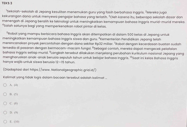 TEKS 3
¹Sekolah-sekolah di Jepang kesulitan menemukan guru yang fasih berbahasa Inggris. ²Mereka juga
kekurangan dana untuk menyewa pengajar bahasa yang terlatih. ²Oleh karena itu, beberapa sekolah dasar dan
menengah di Jepang beralih ke teknologi untuk meningkatkan kemampuan bahasa Inggris murid-murid mereka.
*Salah satunya bagi yang memperkenalkan robot pintar di kelas.
*Robot yang mampu berbicara bahasa Inggris akan ditempatkan di dalam 500 kelas di Jepang untuk
meningkatkan kemampuan bahasa Inggris siswa dan guru. “Kementerian Pendidikan Jepang telah
merencanakan proyek percontohan dengan dana sekitar Rp32 miliar. ⁷Robot dengan kecerdasan buatan sudah
tersedia di pasaran dengan bermacam-macam fungsi. ªSebagai contoh, mereka dapat mengecek pelafalan
bahasa Inggris setiap murid. ºLangkah tersebut dilakukan menjelang perubahan kurikulum nasional Jepang yang
mengharuskan anak-anak berusia sepuluh tahun untuk belajar bahasa Inggris. ' Saat ini kelas Bahasa Inggris
hanya wajib untuk siswa berusia 12—15 tahun.
(Diadaptasi dari https://www. Nationalgeographic.grid.id/)
Kalimat yang tidak logis dalam bacaan tersebut adalah kalimat ...
A. (4)
B. (5)
C. (8)
D. (9)
E. (10)