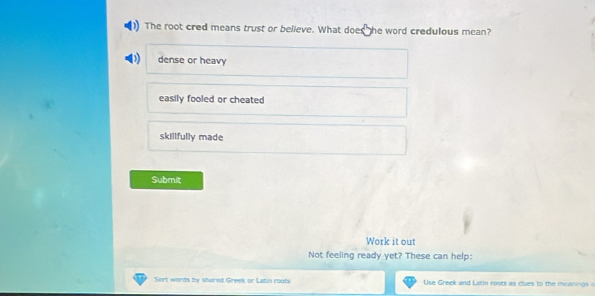 The root cred means trust or believe. What does he word credulous mean?
dense or heavy
easily fooled or cheated
skillfully made
Submit
Work it out
Not feeling ready yet? These can help:
Sort words by shared Greek or Latin roots Use Greek and Latin roots as clues to the meanings o