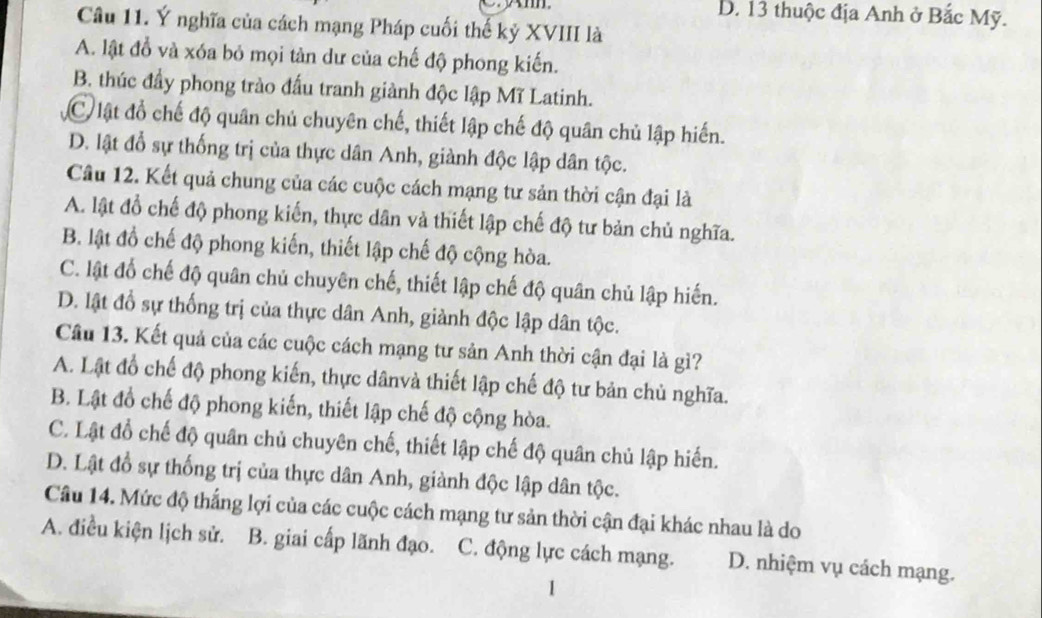 D. 13 thuộc địa Anh ở Bắc Mỹ.
Câu 11. Ý nghĩa của cách mạng Pháp cuối thế kỷ XVIII là
A. lật đồ và xóa bỏ mọi tàn dư của chế độ phong kiến.
B. thúc đầy phong trào đấu tranh giành độc lập Mĩ Latinh.
C lật đồ chế độ quân chủ chuyên chế, thiết lập chế độ quân chủ lập hiến.
D. lật đổ sự thống trị của thực dân Anh, giành độc lập dân tộc.
Câu 12. Kết quả chung của các cuộc cách mạng tư sản thời cận đại là
A. lật đồ chế độ phong kiến, thực dân và thiết lập chế độ tư bản chủ nghĩa.
B. lật đồ chế độ phong kiến, thiết lập chế độ cộng hòa.
C. lật đổ chế độ quân chủ chuyên chế, thiết lập chế độ quân chủ lập hiến.
D. lật đổ sự thống trị của thực dân Anh, giành độc lập dân tộc.
Câu 13. Kết quả của các cuộc cách mạng tư sản Anh thời cận đại là gì?
A. Lật đổ chế độ phong kiến, thực dânvà thiết lập chế độ tư bản chủ nghĩa.
B. Lật đồ chế độ phong kiến, thiết lập chế độ cộng hòa.
C. Lật đổ chế độ quân chủ chuyên chế, thiết lập chế độ quân chủ lập hiến.
D. Lật đồ sự thống trị của thực dân Anh, giành độc lập dân tộc.
Câu 14. Mức độ thắng lợi của các cuộc cách mạng tư sản thời cận đại khác nhau là do
A. điều kiện lịch sử. B. giai cấp lãnh đạo. C. động lực cách mạng. D. nhiệm vụ cách mạng.
1