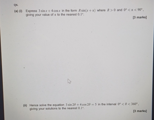 Express 3sin x+4cos x in the form Rsin (x+alpha ) where R>0 and 0° <90°, 
giving your value of α to the nearest 0.1°. 
[3 marks] 
(ii) Hence solve the equation 3sin 2θ +4cos 2θ =5 in the interval 0° <360°. 
giving your solutions to the nearest 0.1°. [3 marks]