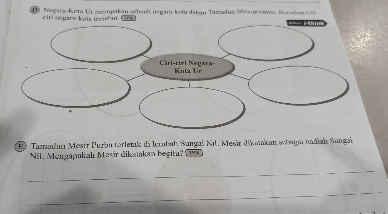 Negara-Kota Ur merupakan sebuah negara-kota dalam Tamadun Mesopotamia. Huraikan ciri- 
ciri negara-kota tersebut. C 1P2 
E) Tamadun Mesir Purba terletak di lembah Sungai Nil. Mesir dikatakan sebagai hadiah Sungai 
Nil. Mengapakah Mesir dikatakan begitu? ( 1 
_ 
_ 
_ 
_