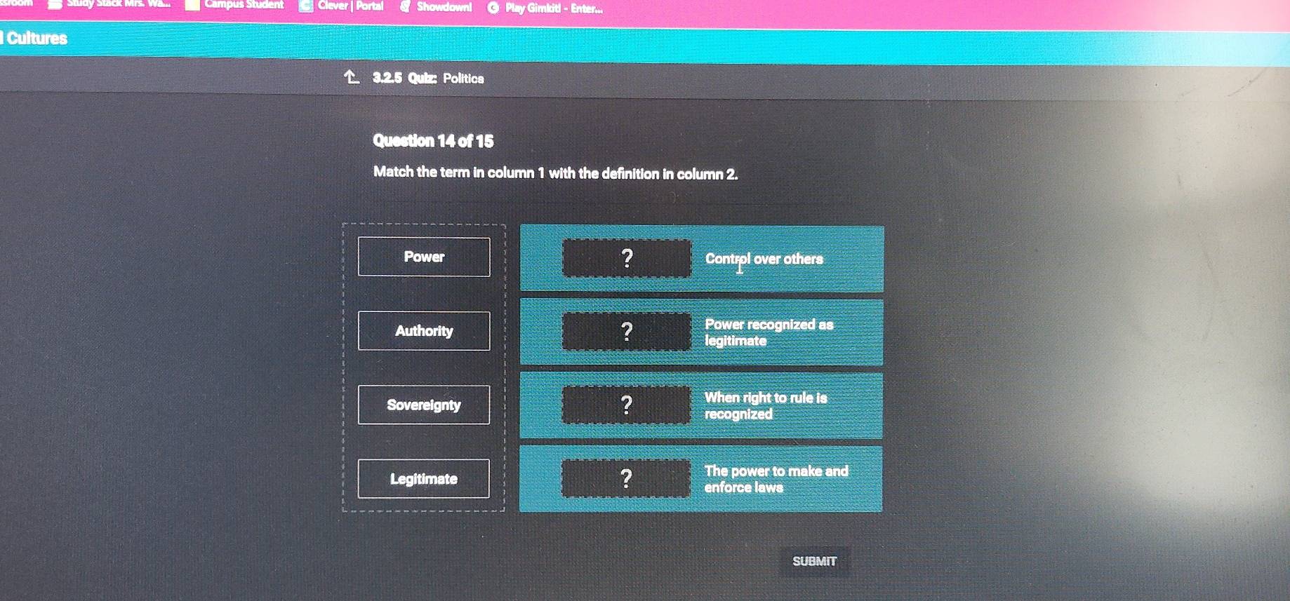 Clever | Portal @ Play Gimkitl - Enter...
Cultures
3.2.5 Quiz: Politica
Question 14 of 15
Match the term in column 1 with the definition in column 2.
?
Power Control over others
Power recognized as
Authority ? legitimate
When right to rule is
Sovereignty ? recognized
The power to make and
Legitimate ? enforce laws
SUBMIT