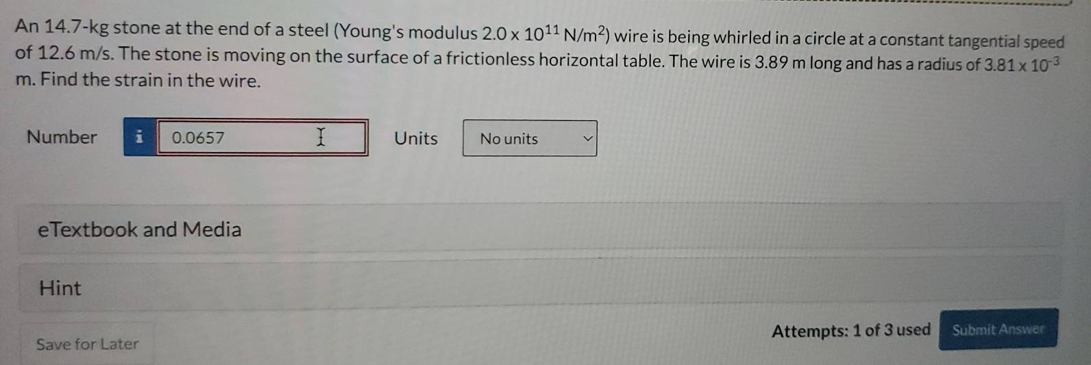 An 14.7-kg stone at the end of a steel (Young's modulus 2.0* 10^(11)N/m^2) wire is being whirled in a circle at a constant tangential speed 
of 12.6 m/s. The stone is moving on the surface of a frictionless horizontal table. The wire is 3.89 m long and has a radius of 3.81* 10^(-3)
m. Find the strain in the wire. 
Number i 0.0657 I Units No units 
eTextbook and Media 
Hint 
Save for Later Attempts: 1 of 3 used Submit Answer