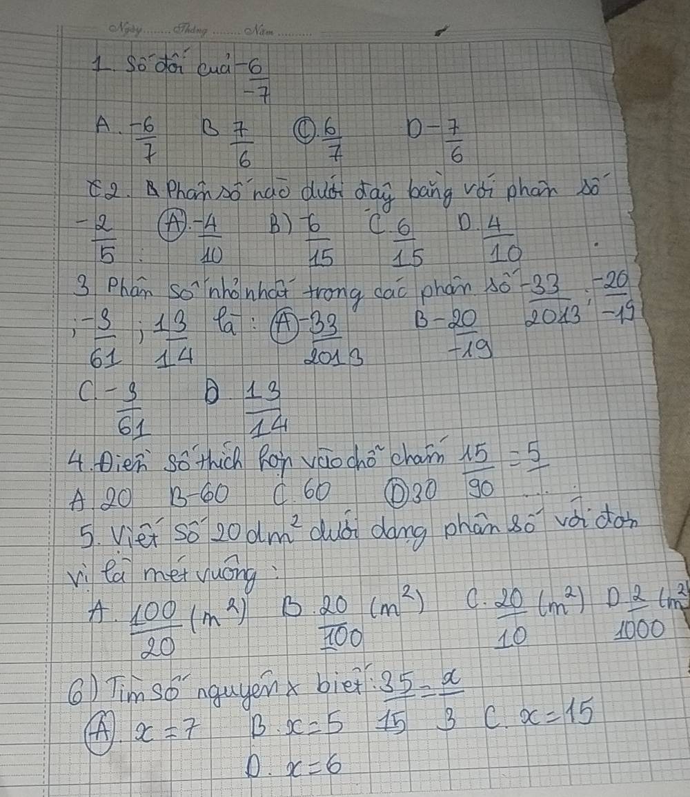 so da luà  (-6)/-7 
A.  (-6)/7 
B  7/6   6/7  D- 7/6 
2Phan Ao nào dud dag bāng vèi phon só
A).
- 2/5   (-4)/10  B)  6/15  C  6/15  o  4/10 
3 Phán so īnhǒnhaǐ frong cao phan xo^(-33)202013:  (-20)/-19 
 (-3)/61 ; 13/14  Pa: A
 (-20)/-19 
 (-33)/2013  5
C - 3/61  B  13/14 
4. Dien so thich Ron váocho cham  15/90 = 5/... 
A 20 B-60 C. 60 ① 30
5. Viet so 20dm^2 dubi dong phān so voidon
vi ca mei yuóng
B
A.  100/20 (m^2)  20/100 (m^2)  20/10 (m^2) 0 2/1000 lm^2
⑥) Tim so nguyenx biei  35/15 = x/3 
④ x=7 B. x=5
C. x=15
D. x=6