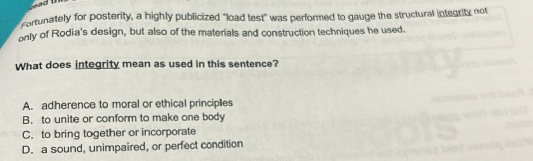 Fortunately for posterity, a highly publicized "load test" was performed to gauge the structural integrity not
only of Rodia's design, but also of the materials and construction techniques he used.
What does integrity mean as used in this sentence?
A. adherence to moral or ethical principles
B. to unite or conform to make one body
C. to bring together or incorporate
D. a sound, unimpaired, or perfect condition