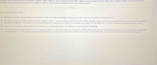 of an inthemetic sequence. Why might you use a recursive formula? Why night you use an explicit formula? Under what conditons might a recursive formula be
rred over the explicit formula? Under whall condiions might an explicit formula be preferred over the recursive formula?
eose the correct answor beke .
A. The explicit formula is afsays botter to uae because it does not reguire knowfedge of every previous term, only the tern number of the desined terr
B. The recursive formula would be better if several sequence values in a row were desired, like the 71h, 8th, and 9th, because the recursive famula calculates each one in succession by adkdling
the common difterence. The explict formula would be better for computing tenns whose tem numbers are far spart. like the 100th term, as i does not require knowing the prinous valuaes
C. The recursive forula is alesys better to use because it is sempler and requires only adding the cammon difference repeatedly
0. The explict fomula would be better if several sequence values in a row were desired, like the 71h, 81, and 9th, because the recursive formula calculates each one in succession by adding the
common diference. The recursive formula would be better for computing terms whose tem numbers are far apart, like the 100th term, as it does not reguire knowing the previous values