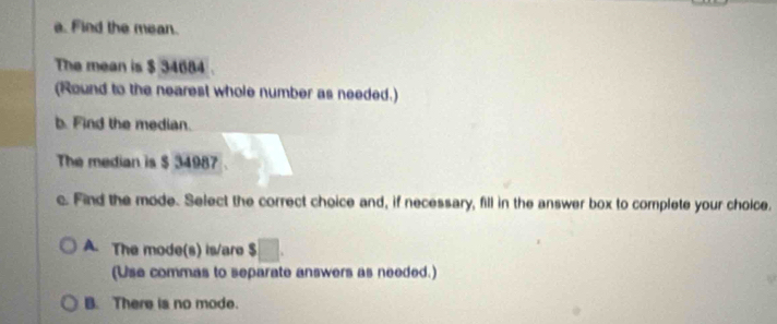 Find the mean.
The mean is $ 34684.
(Round to the nearest whole number as needed.)
b. Find the median.
The median is $ 34987
c. Find the mode. Select the correct choice and, if necessary, fill in the answer box to complete your choice.
A. The mode(s) is/are □. 
(Use commas to separate answers as needed.)
B. There is no mode.