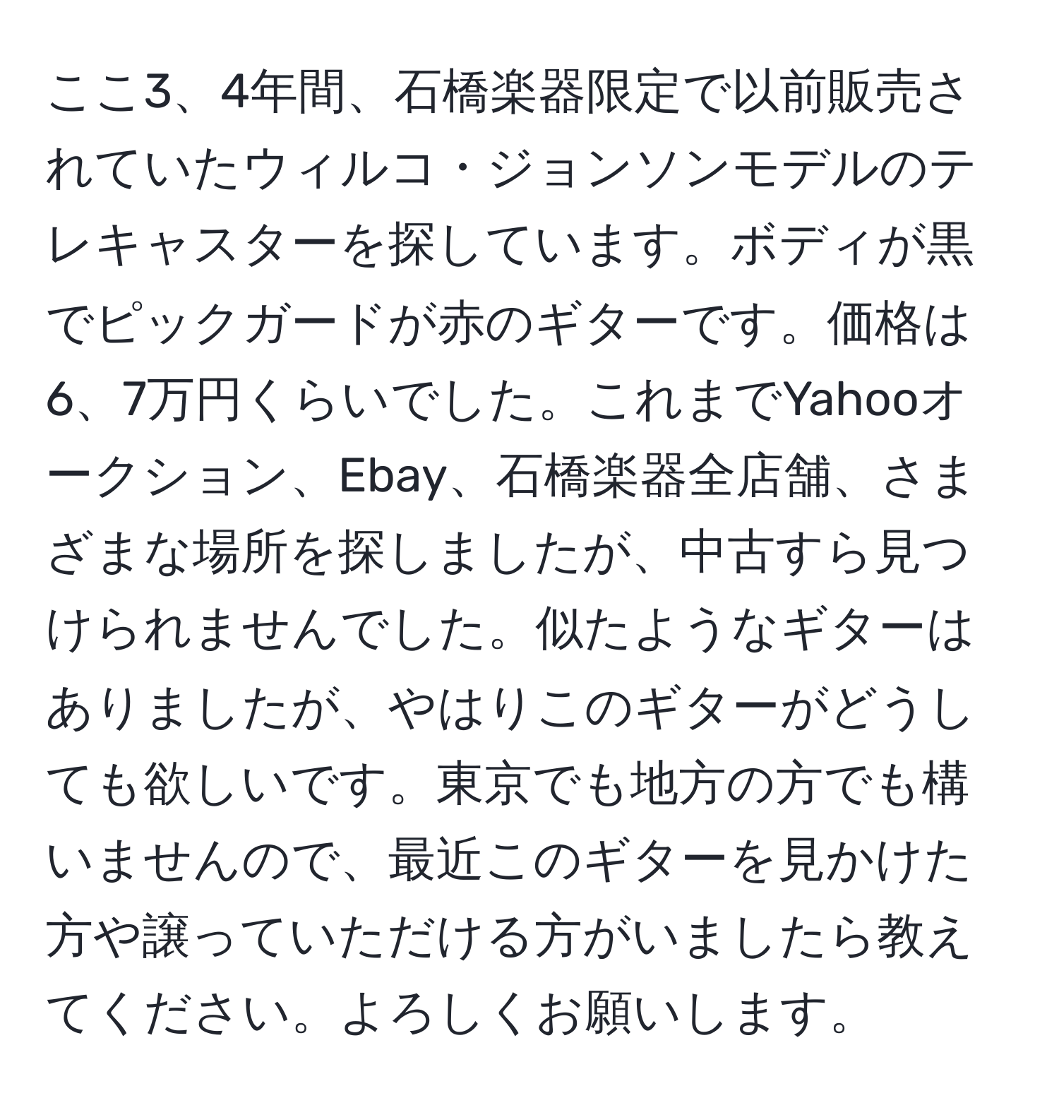 ここ3、4年間、石橋楽器限定で以前販売されていたウィルコ・ジョンソンモデルのテレキャスターを探しています。ボディが黒でピックガードが赤のギターです。価格は6、7万円くらいでした。これまでYahooオークション、Ebay、石橋楽器全店舗、さまざまな場所を探しましたが、中古すら見つけられませんでした。似たようなギターはありましたが、やはりこのギターがどうしても欲しいです。東京でも地方の方でも構いませんので、最近このギターを見かけた方や譲っていただける方がいましたら教えてください。よろしくお願いします。