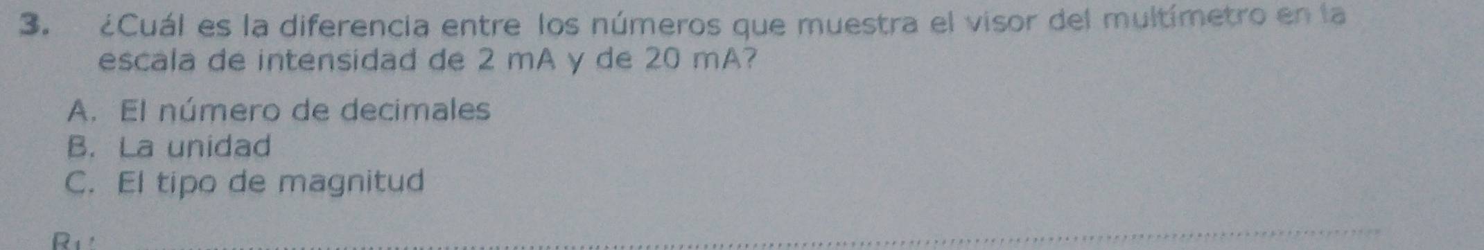 ¿Cuál es la diferencia entre los números que muestra el visor del multímetro en la
escala de intensidad de 2 mA y de 20 mA?
A. El número de decimales
B. La unidad
C. El tipo de magnitud
R