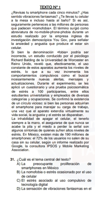 TEXTO N° 1
¿Revisas tu smartphone cada cinco minutos? ¿Has
sentido vibraciones fantasmas? ¿Te Ilevas tu celular
a la mesa e incluso hasta al baño? Si es así,
seguramente perteneces a las millones de personas
que padecen «nomofobia». El término surgió como
abreviatura de no-mobile-phone-phobia durante un
estudio realizado por la empresa inglesa de
investigación demoscópica You Gov, para señalar
la ansiedad y angustia que produce el estar sin
celular.
Si bien la denominación «fobia» podría ser
incorrecta, un estudio conducido por el psicólogo
Richard Balding de la Universidad de Worcester en
Reino Unido, reveló que, efectivamente, el uso
constante de estos aparatos aumenta los niveles de
estrés, lo que a su vez incrementa los
comportamientos compulsivos como el buscar
incesantemente nuevas alertas, mensajes y
actualizaciones. Durante el experimento, se les
aplicó un cuestionario y una prueba psicosomática
de estrés a 100 participantes, entre ellos
estudiantes universitarios y empleados de diversas
categorías y ocupaciones. Se confirmó la existencia
de un círculo vicioso: si bien las personas adquirían
el smartphone para manejar su carga de trabajo.
una vez que el aparato extendía virtualmente su
vida social, la angustia y el estrés se disparaban
La inhabilidad de apagar el celular, el tenerlo
siempre à la maño, el asequrarse de que nunca se
acabe la pila y el miedo a perder la señal son
algunos síntomas de quienes sufren altos niveles de
estrés. En México, existen más de 190 millones de
smartphones: el 72% de los usuarios no salen de su
casa sin su celular, según un informe realizado por
Google, la consultora IPSOS y Mobile Marketing
Association.
31.¿Cuál es el tema central del texto?
A) La preocupante proliferación  de
smartphones en México
B) La nomofobia o estrés ocasionado por el uso
de celular
C) El estrés asociado al uso compulsivo de
tecnología digital
D) La sensación de vibraciones fantasmas en el