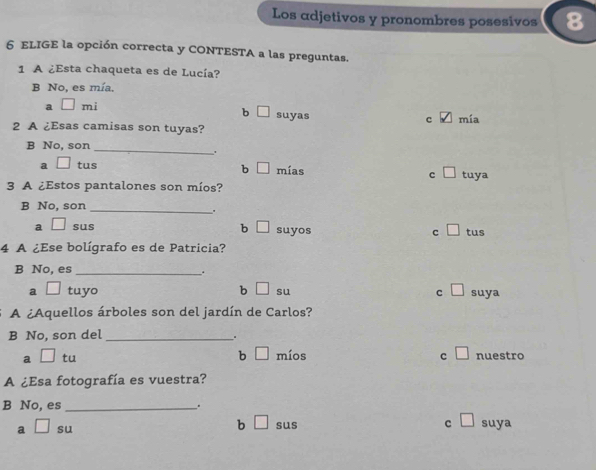 Los adjetivos y pronombres posesivos
6 ELIGE la opción correcta y CONTESTA a las preguntas.
1 A ¿Esta chaqueta es de Lucía?
B No, es mía.
a □ mi
b □ suyas
c mía
2 A ¿Esas camisas son tuyas?
_
B No, son
。
b □
a □ tus mías c □ tuya
3 A ¿Estos pantalones son míos?
B No, son
_.
b
a □ sus □ suyos c □ tus
4 A ¿Ese bolígrafo es de Patricia?
B No, es_
.
a □ tuyo b □ su c □ suya
A ¿Aquellos árboles son del jardín de Carlos?
B No, son del_
b □ míos
a □ tu c □ nuestro
A ¿Esa fotografía es vuestra?
B No, es _.
a □ su b □ sus c □ suya