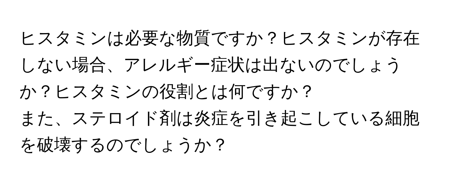 ヒスタミンは必要な物質ですか？ヒスタミンが存在しない場合、アレルギー症状は出ないのでしょうか？ヒスタミンの役割とは何ですか？

また、ステロイド剤は炎症を引き起こしている細胞を破壊するのでしょうか？